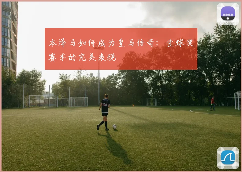本泽马如何成为皇马传奇：金球奖赛季的完美表现