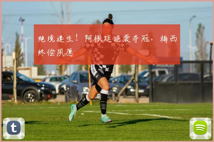 绝境逢生！阿根廷逆袭夺冠，梅西终偿夙愿