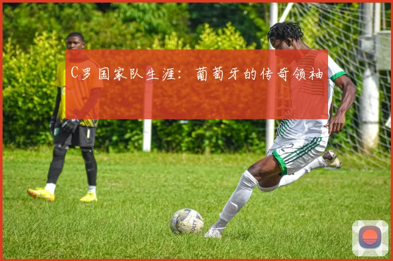 C罗国家队生涯：葡萄牙的传奇领袖